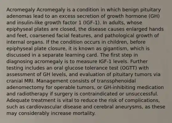 Acromegaly Acromegaly is a condition in which benign pituitary adenomas lead to an excess secretion of growth hormone (GH) and insulin-like growth factor 1 (IGF-1). In adults, whose epiphyseal plates are closed, the disease causes enlarged hands and feet, coarsened facial features, and pathological growth of internal organs. If the condition occurs in children, before epiphyseal plate closure, it is known as gigantism, which is discussed in a separate learning card. The first step in diagnosing acromegaly is to measure IGF-1 levels. Further testing includes an oral glucose tolerance test (OGTT) with assessment of GH levels, and evaluation of pituitary tumors via cranial MRI. Management consists of transsphenoidal adenomectomy for operable tumors, or GH-inhibiting medication and radiotherapy if surgery is contraindicated or unsuccessful. Adequate treatment is vital to reduce the risk of complications, such as cardiovascular disease and cerebral aneurysms, as these may considerably increase mortality.