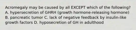 Acromegaly may be caused by all EXCEPT which of the following? A. hypersecretion of GHRH (growth hormone-releasing hormone) B. pancreatic tumor C. lack of negative feedback by insulin-like growth factors D. hyposecretion of GH in adulthood