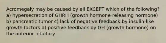 Acromegaly may be caused by all EXCEPT which of the following? a) hypersecretion of GHRH (growth hormone-releasing hormone) b) pancreatic tumor c) lack of negative feedback by insulin-like growth factors d) positive feedback by GH (growth hormone) on the anterior pituitary