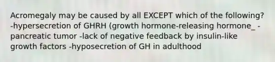 Acromegaly may be caused by all EXCEPT which of the following? -hypersecretion of GHRH (growth hormone-releasing hormone_ -pancreatic tumor -lack of negative feedback by insulin-like growth factors -hyposecretion of GH in adulthood