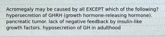 Acromegaly may be caused by all EXCEPT which of the following? hypersecretion of GHRH (growth hormone-releasing hormone). pancreatic tumor. lack of negative feedback by insulin-like growth factors. hyposecretion of GH in adulthood