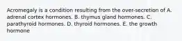 Acromegaly is a condition resulting from the over-secretion of A. adrenal cortex hormones. B. thymus gland hormones. C. parathyroid hormones. D. thyroid hormones. E. the growth hormone