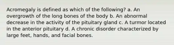 Acromegaly is defined as which of the following? a. An overgrowth of the long bones of the body b. An abnormal decrease in the activity of the pituitary gland c. A turmor located in the anterior pituitary d. A chronic disorder characterized by large feet, hands, and facial bones.