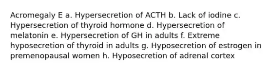 Acromegaly E a. Hypersecretion of ACTH b. Lack of iodine c. Hypersecretion of thyroid hormone d. Hypersecretion of melatonin e. Hypersecretion of GH in adults f. Extreme hyposecretion of thyroid in adults g. Hyposecretion of estrogen in premenopausal women h. Hyposecretion of adrenal cortex