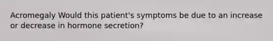 Acromegaly Would this patient's symptoms be due to an increase or decrease in hormone secretion?