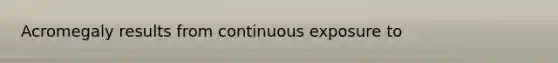 Acromegaly results from continuous exposure to