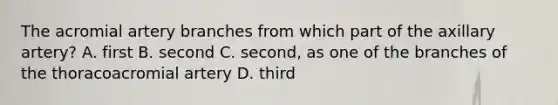 The acromial artery branches from which part of the axillary artery? A. first B. second C. second, as one of the branches of the thoracoacromial artery D. third