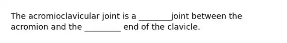The acromioclavicular joint is a ________joint between the acromion and the _________ end of the clavicle.