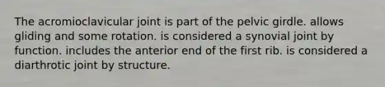 The acromioclavicular joint is part of the pelvic girdle. allows gliding and some rotation. is considered a synovial joint by function. includes the anterior end of the first rib. is considered a diarthrotic joint by structure.