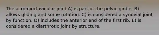 The acromioclavicular joint A) is part of the pelvic girdle. B) allows gliding and some rotation. C) is considered a synovial joint by function. D) includes the anterior end of the first rib. E) is considered a diarthrotic joint by structure.