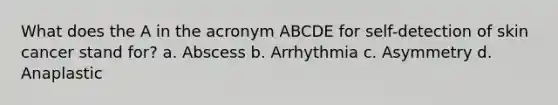 What does the A in the acronym ABCDE for self-detection of skin cancer stand for? a. Abscess b. Arrhythmia c. Asymmetry d. Anaplastic