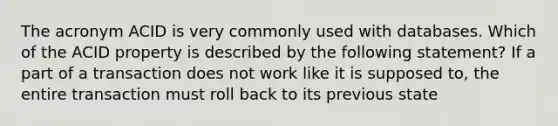 The acronym ACID is very commonly used with databases. Which of the ACID property is described by the following statement? If a part of a transaction does not work like it is supposed to, the entire transaction must roll back to its previous state