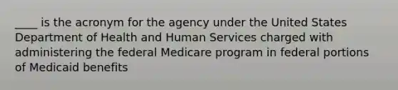 ____ is the acronym for the agency under the United States Department of Health and Human Services charged with administering the federal Medicare program in federal portions of Medicaid benefits