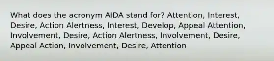 What does the acronym AIDA stand for? Attention, Interest, Desire, Action Alertness, Interest, Develop, Appeal Attention, Involvement, Desire, Action Alertness, Involvement, Desire, Appeal Action, Involvement, Desire, Attention