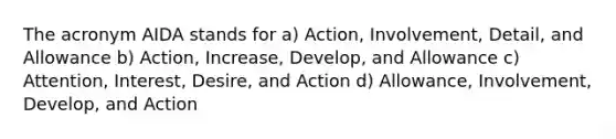 The acronym AIDA stands for a) Action, Involvement, Detail, and Allowance b) Action, Increase, Develop, and Allowance c) Attention, Interest, Desire, and Action d) Allowance, Involvement, Develop, and Action