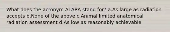 What does the acronym ALARA stand for? a.As large as radiation accepts b.None of the above c.Animal limited anatomical radiation assessment d.As low as reasonably achievable