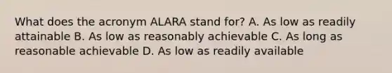 What does the acronym ALARA stand for? A. As low as readily attainable B. As low as reasonably achievable C. As long as reasonable achievable D. As low as readily available