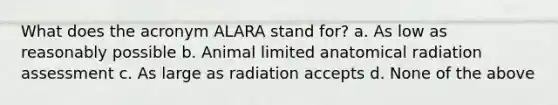 What does the acronym ALARA stand for? a. As low as reasonably possible b. Animal limited anatomical radiation assessment c. As large as radiation accepts d. None of the above