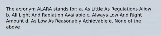 The acronym ALARA stands for: a. As Little As Regulations Allow b. All Light And Radiation Available c. Always Low And Right Amount d. As Low As Reasonably Achievable e. None of the above