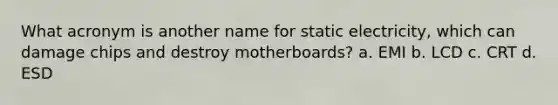 What acronym is another name for static electricity, which can damage chips and destroy motherboards? a. EMI b. LCD c. CRT d. ESD