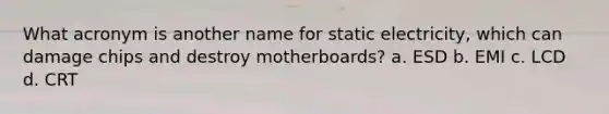 What acronym is another name for static electricity, which can damage chips and destroy motherboards? a. ESD b. EMI c. LCD d. CRT