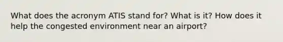 What does the acronym ATIS stand for? What is it? How does it help the congested environment near an airport?