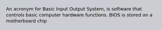 An acronym for Basic Input Output System, is software that controls basic computer hardware functions. BIOS is stored on a motherboard chip