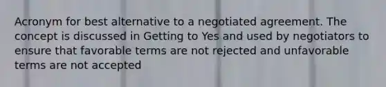 Acronym for best alternative to a negotiated agreement. The concept is discussed in Getting to Yes and used by negotiators to ensure that favorable terms are not rejected and unfavorable terms are not accepted