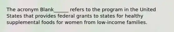 The acronym Blank______ refers to the program in the United States that provides federal grants to states for healthy supplemental foods for women from low-income families.