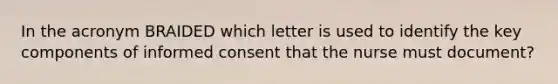 In the acronym BRAIDED which letter is used to identify the key components of informed consent that the nurse must document?