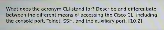 What does the acronym CLI stand for? Describe and differentiate between the different means of accessing the Cisco CLI including the console port, Telnet, SSH, and the auxiliary port. [10,2]