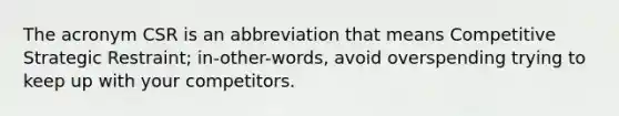 The acronym CSR is an abbreviation that means Competitive Strategic Restraint; in-other-words, avoid overspending trying to keep up with your competitors.