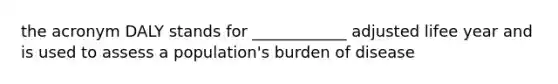 the acronym DALY stands for ____________ adjusted lifee year and is used to assess a population's burden of disease