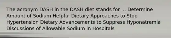 The acronym DASH in the DASH diet stands for ... Determine Amount of Sodium Helpful Dietary Approaches to Stop Hypertension Dietary Advancements to Suppress Hyponatremia Discussions of Allowable Sodium in Hospitals