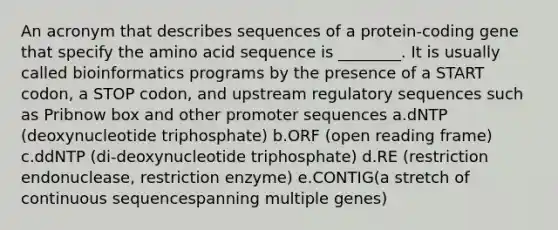 An acronym that describes sequences of a protein-coding gene that specify the amino acid sequence is ________. It is usually called bioinformatics programs by the presence of a START codon, a STOP codon, and upstream regulatory sequences such as Pribnow box and other promoter sequences a.dNTP (deoxynucleotide triphosphate) b.ORF (open reading frame) c.ddNTP (di-deoxynucleotide triphosphate) d.RE (restriction endonuclease, restriction enzyme) e.CONTIG(a stretch of continuous sequencespanning multiple genes)