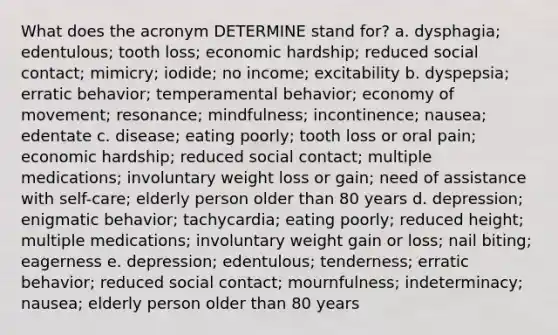 What does the acronym DETERMINE stand for? a. dysphagia; edentulous; tooth loss; economic hardship; reduced social contact; mimicry; iodide; no income; excitability b. dyspepsia; erratic behavior; temperamental behavior; economy of movement; resonance; mindfulness; incontinence; nausea; edentate c. disease; eating poorly; tooth loss or oral pain; economic hardship; reduced social contact; multiple medications; involuntary weight loss or gain; need of assistance with self-care; elderly person older than 80 years d. depression; enigmatic behavior; tachycardia; eating poorly; reduced height; multiple medications; involuntary weight gain or loss; nail biting; eagerness e. depression; edentulous; tenderness; erratic behavior; reduced social contact; mournfulness; indeterminacy; nausea; elderly person older than 80 years