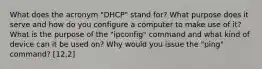 What does the acronym "DHCP" stand for? What purpose does it serve and how do you configure a computer to make use of it? What is the purpose of the "ipconfig" command and what kind of device can it be used on? Why would you issue the "ping" command? [12,2]