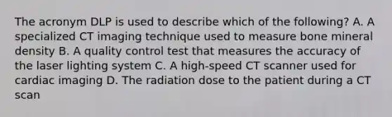 The acronym DLP is used to describe which of the following? A. A specialized CT imaging technique used to measure bone mineral density B. A quality control test that measures the accuracy of the laser lighting system C. A high-speed CT scanner used for cardiac imaging D. The radiation dose to the patient during a CT scan