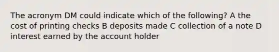 The acronym DM could indicate which of the following? A the cost of printing checks B deposits made C collection of a note D interest earned by the account holder