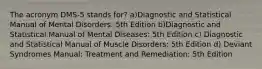 The acronym DMS-5 stands for? a)Diagnostic and Statistical Manual of Mental Disorders: 5th Edition b)Diagnostic and Statistical Manual of Mental Diseases: 5th Edition c) Diagnostic and Statistical Manual of Muscle Disorders: 5th Edition d) Deviant Syndromes Manual: Treatment and Remediation: 5th Edition