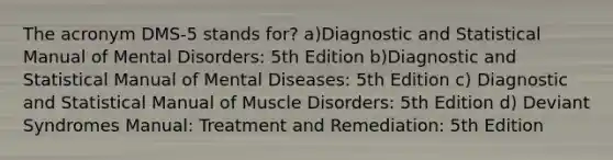 The acronym DMS-5 stands for? a)Diagnostic and Statistical Manual of Mental Disorders: 5th Edition b)Diagnostic and Statistical Manual of Mental Diseases: 5th Edition c) Diagnostic and Statistical Manual of Muscle Disorders: 5th Edition d) Deviant Syndromes Manual: Treatment and Remediation: 5th Edition