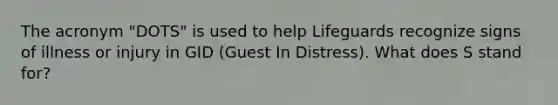 The acronym "DOTS" is used to help Lifeguards recognize signs of illness or injury in GID (Guest In Distress). What does S stand for?