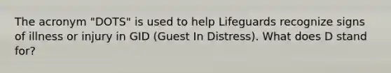 The acronym "DOTS" is used to help Lifeguards recognize signs of illness or injury in GID (Guest In Distress). What does D stand for?