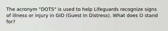 The acronym "DOTS" is used to help Lifeguards recognize signs of illness or injury in GID (Guest In Distress). What does O stand for?