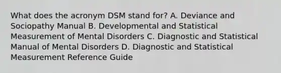 What does the acronym DSM stand for? A. Deviance and Sociopathy Manual B. Developmental and Statistical Measurement of Mental Disorders C. Diagnostic and Statistical Manual of Mental Disorders D. Diagnostic and Statistical Measurement Reference Guide