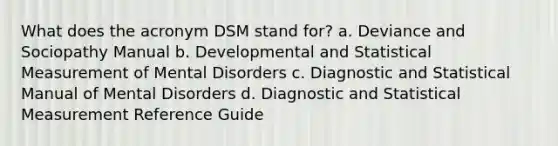 What does the acronym DSM stand for? a. Deviance and Sociopathy Manual b. Developmental and Statistical Measurement of Mental Disorders c. Diagnostic and Statistical Manual of Mental Disorders d. Diagnostic and Statistical Measurement Reference Guide