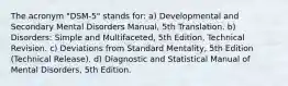 The acronym "DSM-5" stands for: a) Developmental and Secondary Mental Disorders Manual, 5th Translation. b) Disorders: Simple and Multifaceted, 5th Edition, Technical Revision. c) Deviations from Standard Mentality, 5th Edition (Technical Release). d) Diagnostic and Statistical Manual of Mental Disorders, 5th Edition.