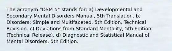 The acronym "DSM-5" stands for: a) Developmental and Secondary Mental Disorders Manual, 5th Translation. b) Disorders: Simple and Multifaceted, 5th Edition, Technical Revision. c) Deviations from Standard Mentality, 5th Edition (Technical Release). d) Diagnostic and Statistical Manual of Mental Disorders, 5th Edition.