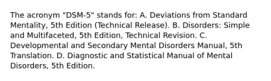 The acronym "DSM-5" stands for: A. Deviations from Standard Mentality, 5th Edition (Technical Release). B. Disorders: Simple and Multifaceted, 5th Edition, Technical Revision. C. Developmental and Secondary Mental Disorders Manual, 5th Translation. D. Diagnostic and Statistical Manual of Mental Disorders, 5th Edition.