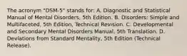 The acronym "DSM-5" stands for: A. Diagnostic and Statistical Manual of Mental Disorders, 5th Edition. B. Disorders: Simple and Multifaceted, 5th Edition, Technical Revision. C. Developmental and Secondary Mental Disorders Manual, 5th Translation. D. Deviations from Standard Mentality, 5th Edition (Technical Release).